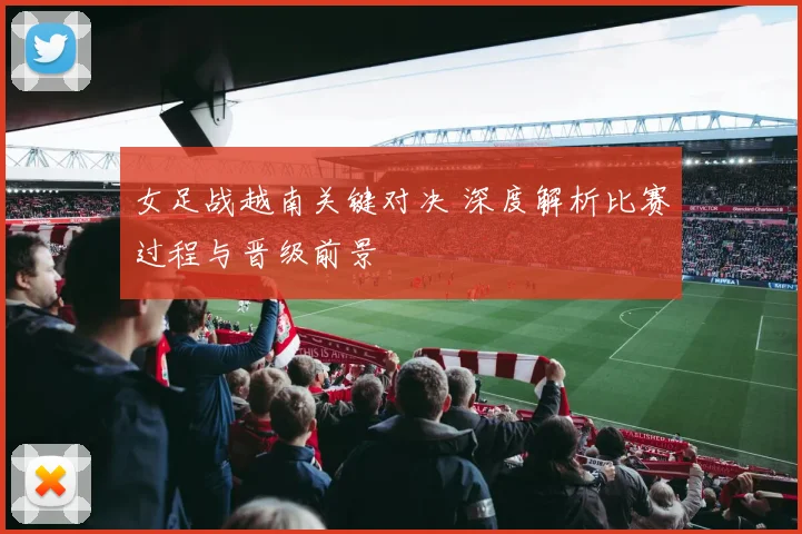 女足战越南关键对决 深度解析比赛过程与晋级前景