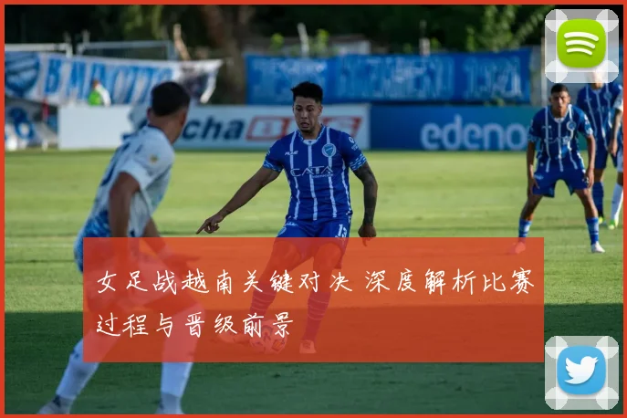 女足战越南关键对决 深度解析比赛过程与晋级前景