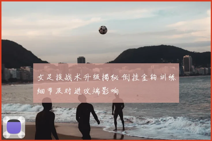女足技战术升级揭秘 倒挂金钩训练细节及对进攻端影响