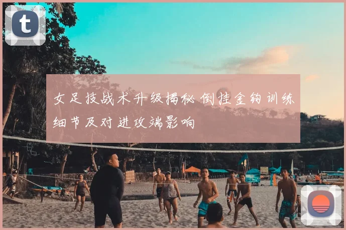 女足技战术升级揭秘 倒挂金钩训练细节及对进攻端影响